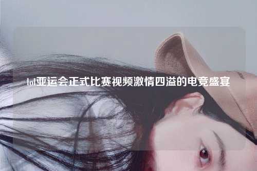 lol亚运会正式比赛视频激情四溢的电竞盛宴