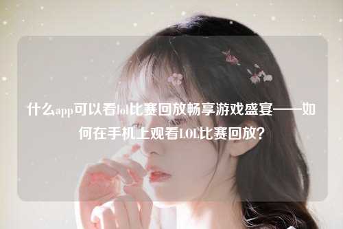 什么app可以看lol比赛回放畅享游戏盛宴——如何在手机上观看LOL比赛回放？