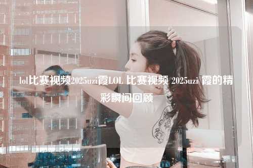 lol比赛视频2025uzi霞LOL 比赛视频 2025uzi 霞的精彩瞬间回顾