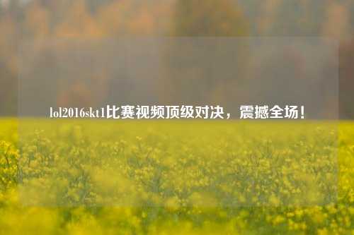 lol2016skt1比赛视频顶级对决，震撼全场！