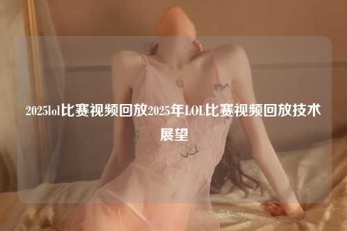 2025lol比赛视频回放2025年LOL比赛视频回放技术展望