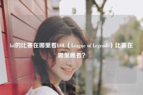 lol的比赛在哪里看LOL（League of Legends）比赛在哪里观看？