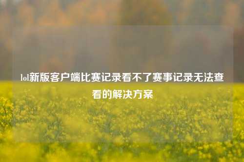 lol新版客户端比赛记录看不了赛事记录无法查看的解决方案