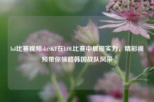 lol比赛视频sktSKT在LOL比赛中展现实力，精彩视频带你领略韩国战队风采