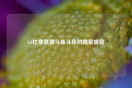 lol比赛直播斗鱼斗鱼的独家盛宴