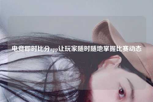 电竞即时比分app让玩家随时随地掌握比赛动态