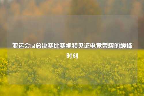 亚运会lol总决赛比赛视频见证电竞荣耀的巅峰时刻