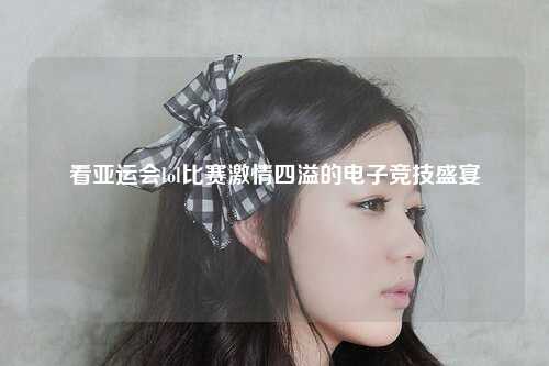 看亚运会lol比赛激情四溢的电子竞技盛宴