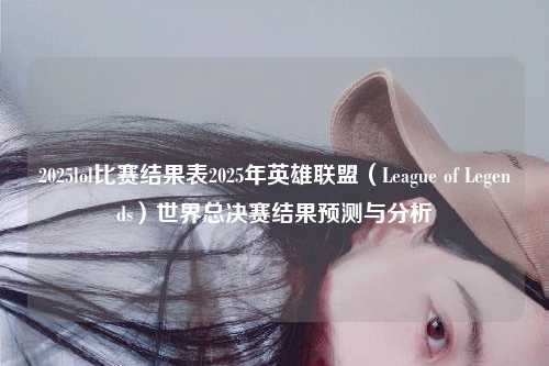 2025lol比赛结果表2025年英雄联盟（League of Legends）世界总决赛结果预测与分析
