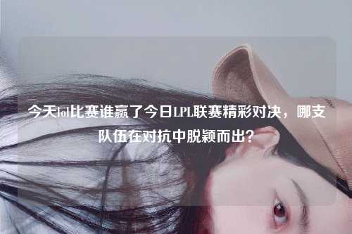 今天lol比赛谁赢了今日LPL联赛精彩对决，哪支队伍在对抗中脱颖而出？