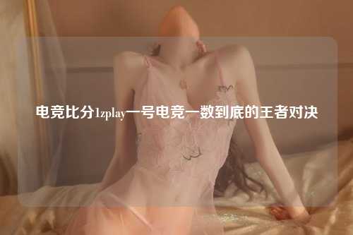 电竞比分1zplay一号电竞一数到底的王者对决