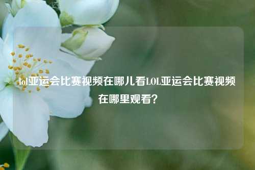 lol亚运会比赛视频在哪儿看LOL亚运会比赛视频在哪里观看？