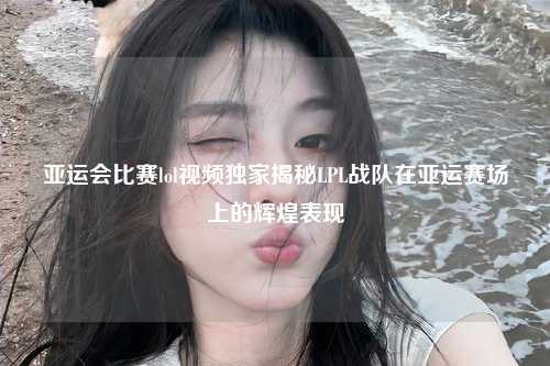 亚运会比赛lol视频独家揭秘LPL战队在亚运赛场上的辉煌表现