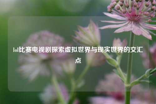 lol比赛电视剧探索虚拟世界与现实世界的交汇点