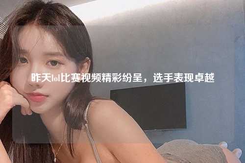 昨天lol比赛视频精彩纷呈，选手表现卓越