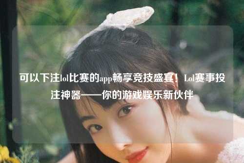 可以下注lol比赛的app畅享竞技盛宴！Lol赛事投注神器——你的游戏娱乐新伙伴