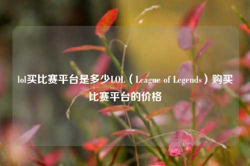 lol买比赛平台是多少LOL（League of Legends）购买比赛平台的价格