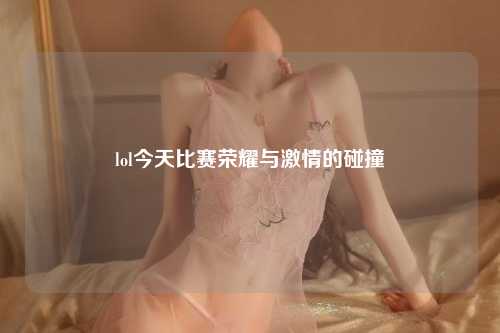 lol今天比赛荣耀与激情的碰撞