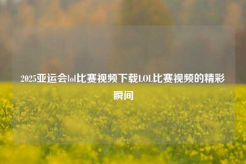 2025亚运会lol比赛视频下载LOL比赛视频的精彩瞬间