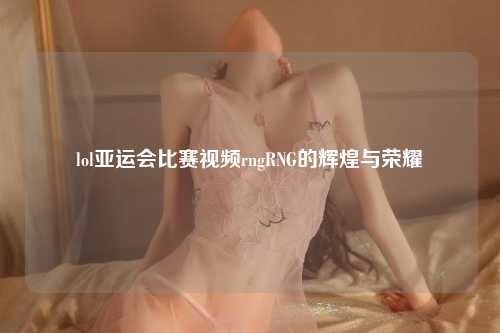 lol亚运会比赛视频rngRNG的辉煌与荣耀