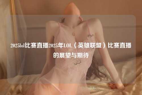 2025lol比赛直播2025年LOL（英雄联盟）比赛直播的展望与期待