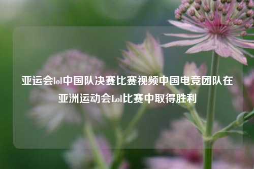 亚运会lol中国队决赛比赛视频中国电竞团队在亚洲运动会Lol比赛中取得胜利