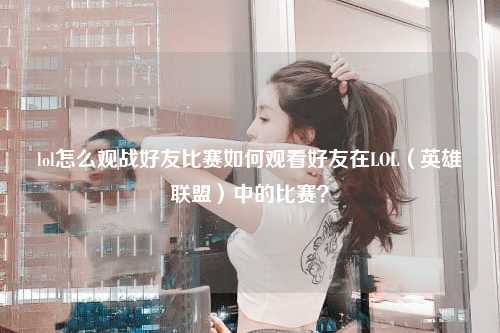 lol怎么观战好友比赛如何观看好友在LOL（英雄联盟）中的比赛？