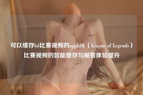可以缓存lol比赛视频的appLOL（League of Legends）比赛视频的智能缓存与观看体验提升