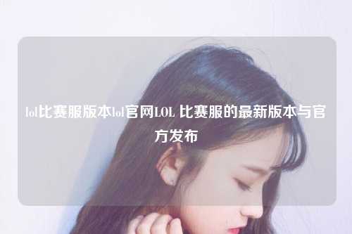 lol比赛服版本lol官网LOL 比赛服的最新版本与官方发布