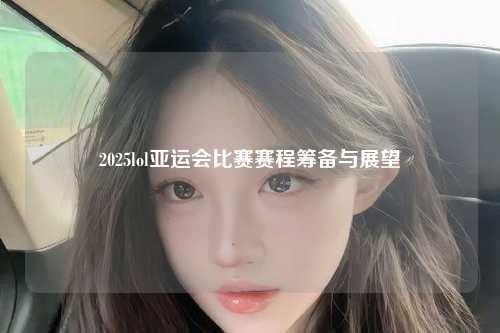 2025lol亚运会比赛赛程筹备与展望