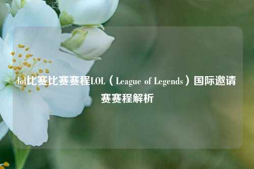 lol比赛比赛赛程LOL（League of Legends）国际邀请赛赛程解析
