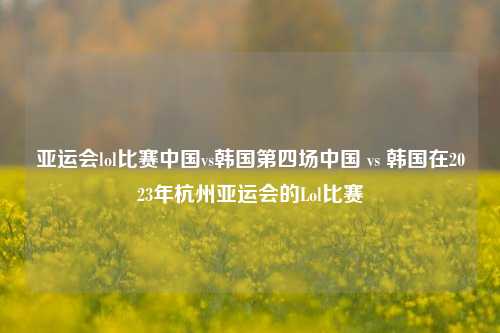 亚运会lol比赛中国vs韩国第四场中国 vs 韩国在2023年杭州亚运会的Lol比赛