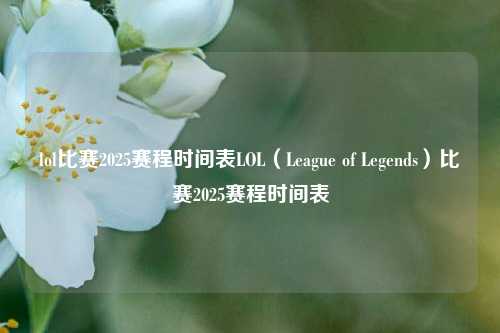 lol比赛2025赛程时间表LOL（League of Legends）比赛2025赛程时间表