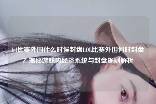 lol比赛外围什么时候封盘LOL比赛外围何时封盘？揭秘游戏内经济系统与封盘规则解析