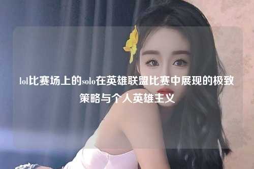 lol比赛场上的solo在英雄联盟比赛中展现的极致策略与个人英雄主义