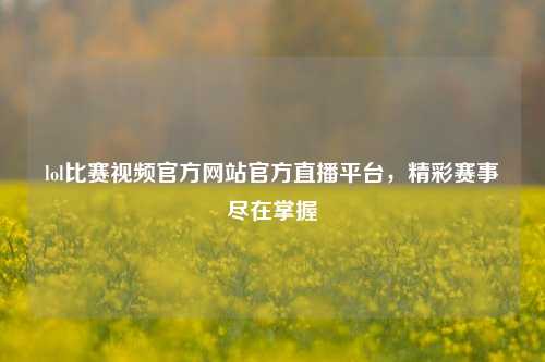 lol比赛视频官方网站官方直播平台，精彩赛事尽在掌握