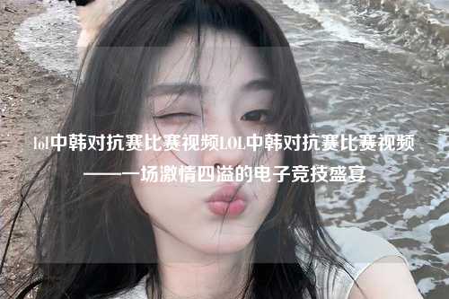 lol中韩对抗赛比赛视频LOL中韩对抗赛比赛视频——一场激情四溢的电子竞技盛宴