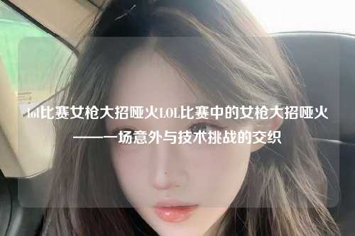 lol比赛女枪大招哑火LOL比赛中的女枪大招哑火——一场意外与技术挑战的交织