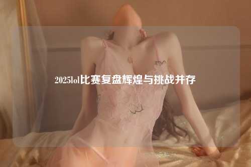 2025lol比赛复盘辉煌与挑战并存