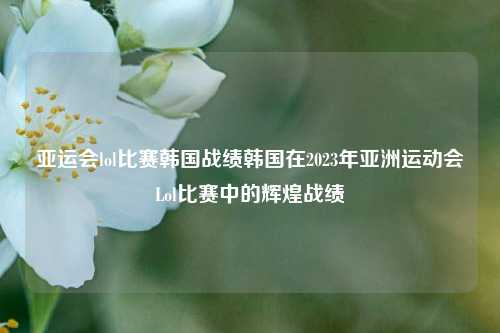亚运会lol比赛韩国战绩韩国在2023年亚洲运动会Lol比赛中的辉煌战绩
