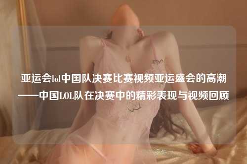 亚运会lol中国队决赛比赛视频亚运盛会的高潮——中国LOL队在决赛中的精彩表现与视频回顾