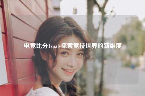 电竞比分1zpaly探索竞技世界的新维度
