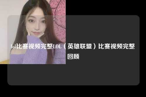lol比赛视频完整LOL（英雄联盟）比赛视频完整回顾