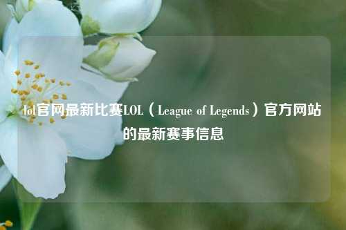lol官网最新比赛LOL（League of Legends）官方网站的最新赛事信息