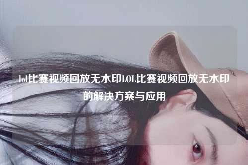 lol比赛视频回放无水印LOL比赛视频回放无水印的解决方案与应用