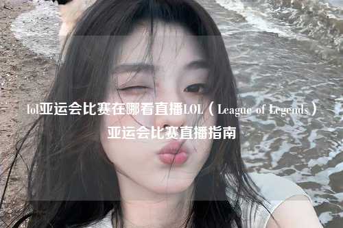 lol亚运会比赛在哪看直播LOL（League of Legends）亚运会比赛直播指南