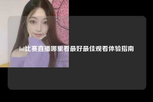 lol比赛直播哪里看最好最佳观看体验指南