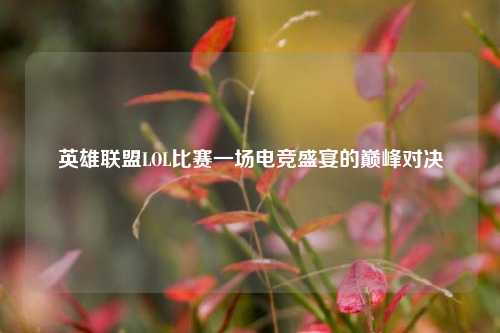 英雄联盟LOL比赛一场电竞盛宴的巅峰对决