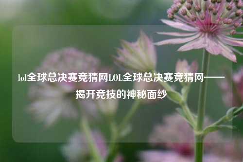 lol全球总决赛竞猜网LOL全球总决赛竞猜网——揭开竞技的神秘面纱