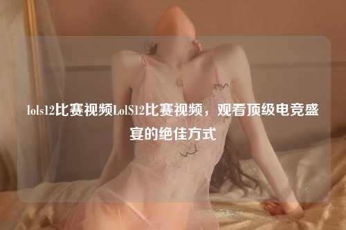 lols12比赛视频LolS12比赛视频，观看顶级电竞盛宴的绝佳方式